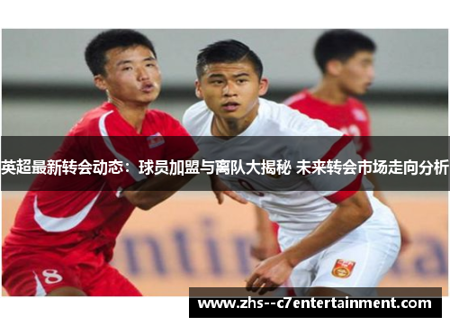 英超最新转会动态：球员加盟与离队大揭秘 未来转会市场走向分析
