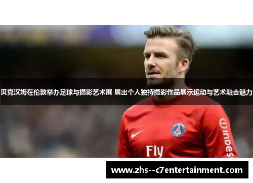 贝克汉姆在伦敦举办足球与摄影艺术展 展出个人独特摄影作品展示运动与艺术融合魅力