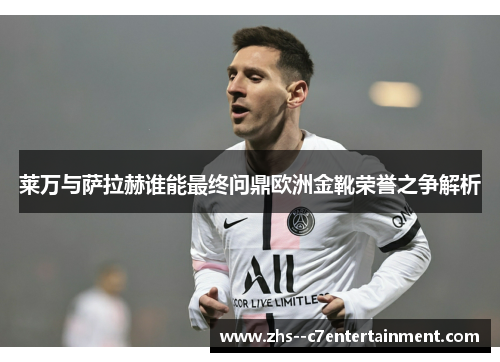 莱万与萨拉赫谁能最终问鼎欧洲金靴荣誉之争解析