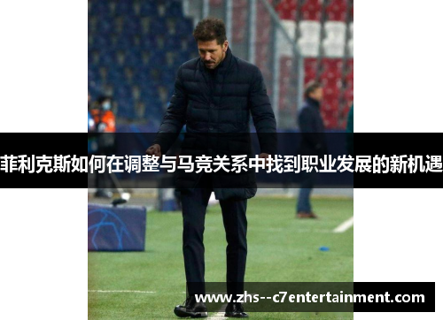 菲利克斯如何在调整与马竞关系中找到职业发展的新机遇