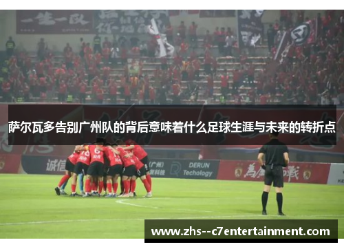 萨尔瓦多告别广州队的背后意味着什么足球生涯与未来的转折点