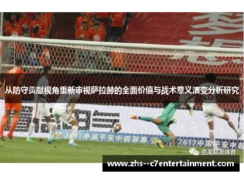 从防守贡献视角重新审视萨拉赫的全面价值与战术意义演变分析研究