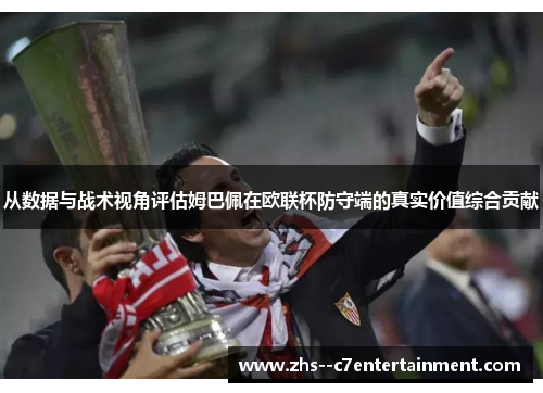 从数据与战术视角评估姆巴佩在欧联杯防守端的真实价值综合贡献
