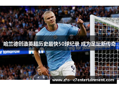 哈兰德创造英超历史最快50球纪录 成为足坛新传奇 哈兰德创造英超历史最快50球纪录 成为足坛新传奇