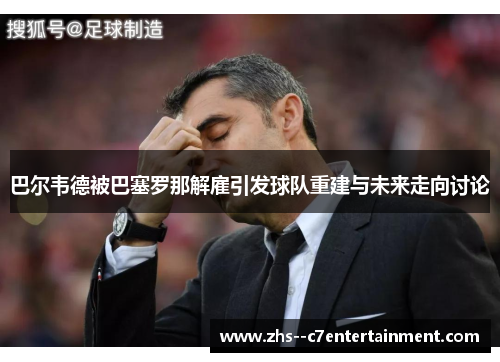 巴尔韦德被巴塞罗那解雇引发球队重建与未来走向讨论