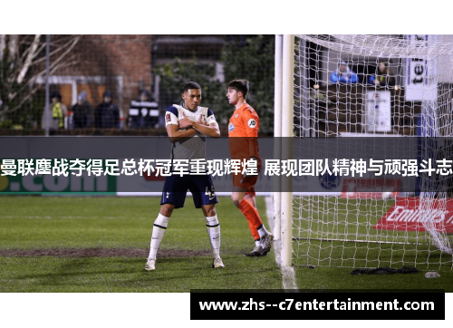 曼联鏖战夺得足总杯冠军重现辉煌 展现团队精神与顽强斗志