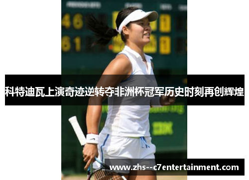 科特迪瓦上演奇迹逆转夺非洲杯冠军历史时刻再创辉煌