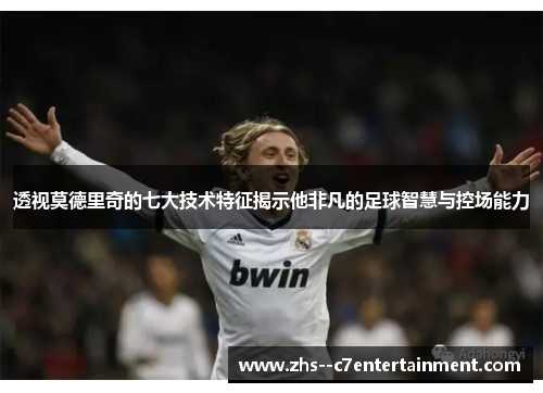透视莫德里奇的七大技术特征揭示他非凡的足球智慧与控场能力