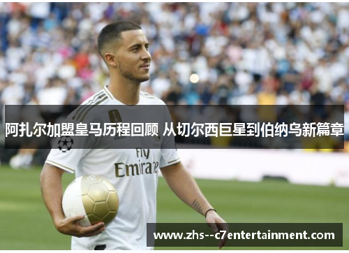 阿扎尔加盟皇马历程回顾 从切尔西巨星到伯纳乌新篇章