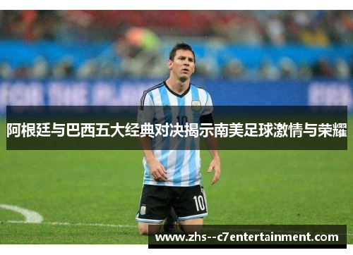 阿根廷与巴西五大经典对决揭示南美足球激情与荣耀