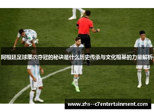 阿根廷足球屡次夺冠的秘诀是什么历史传承与文化根基的力量解析