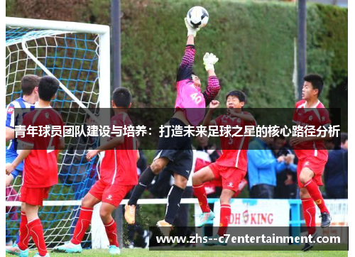 青年球员团队建设与培养：打造未来足球之星的核心路径分析