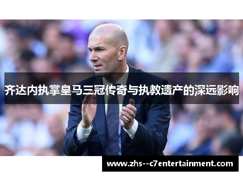 齐达内执掌皇马三冠传奇与执教遗产的深远影响