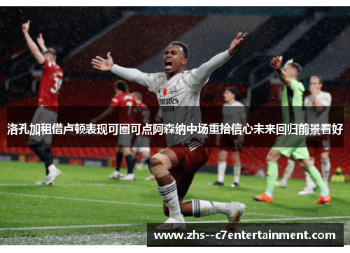 洛孔加租借卢顿表现可圈可点阿森纳中场重拾信心未来回归前景看好