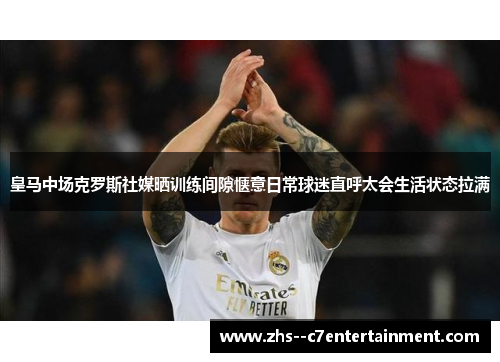 皇马中场克罗斯社媒晒训练间隙惬意日常球迷直呼太会生活状态拉满 皇马中场克罗斯社媒晒训练间隙惬意日常球迷直呼太会生活状态拉满