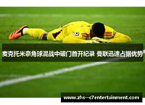 麦克托米奈角球混战中破门首开纪录 曼联迅速占据优势 麦克托米奈角球混战中破门首开纪录 曼联迅速占据优势